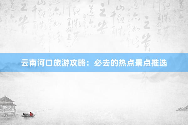 云南河口旅游攻略：必去的热点景点推选