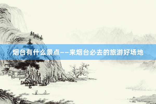 烟台有什么景点——来烟台必去的旅游好场地