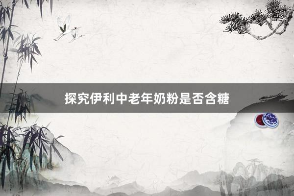 探究伊利中老年奶粉是否含糖