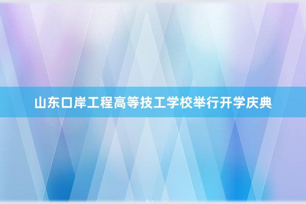 山东口岸工程高等技工学校举行开学庆典