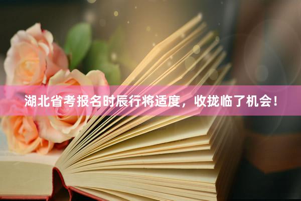 湖北省考报名时辰行将适度，收拢临了机会！