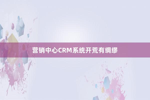 营销中心CRM系统开荒有绸缪